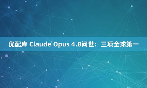 优配库 Claude Opus 4.8问世：三项全球第一