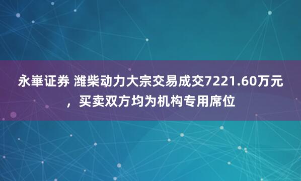 永崋证券 潍柴动力大宗交易成交7221.60万元，买卖双方均为机构专用席位