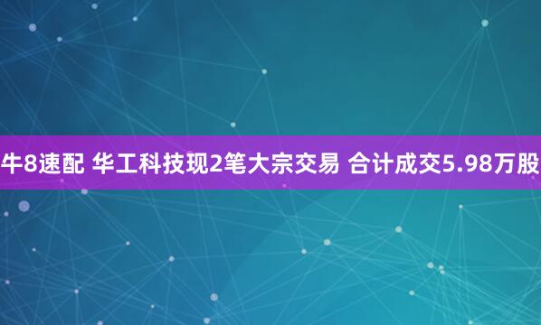 牛8速配 华工科技现2笔大宗交易 合计成交5.98万股
