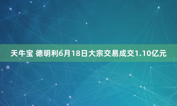 天牛宝 德明利6月18日大宗交易成交1.10亿元