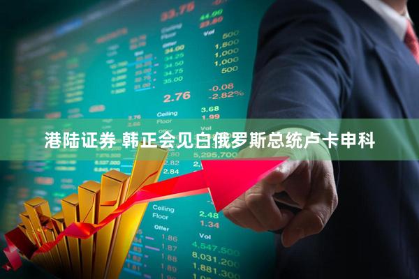 港陆证券 韩正会见白俄罗斯总统卢卡申科