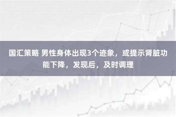国汇策略 男性身体出现3个迹象,或提示肾脏功能下降,发现后,及时调理