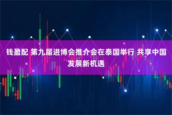 钱盈配 第九届进博会推介会在泰国举行 共享中国发展新机遇
