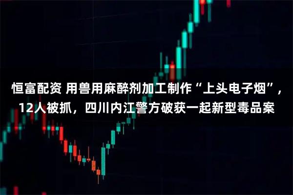 恒富配资 用兽用麻醉剂加工制作“上头电子烟”，12人被抓，四川内江警方破获一起新型毒品案