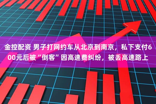 金控配资 男子打网约车从北京到南京，私下支付600元后被“倒客”因高速费纠纷，被丢高速路上