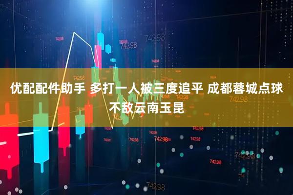 优配配件助手 多打一人被三度追平 成都蓉城点球不敌云南玉昆