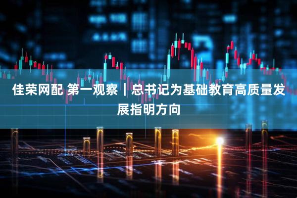 佳荣网配 第一观察｜总书记为基础教育高质量发展指明方向