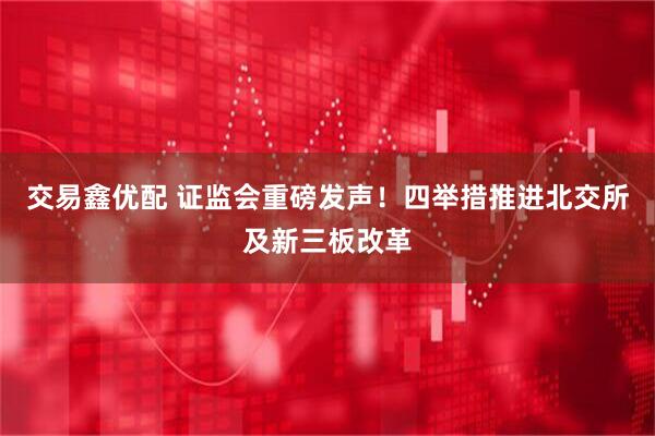交易鑫优配 证监会重磅发声！四举措推进北交所及新三板改革