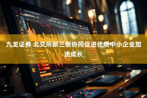九龙证券 北交所新三板协同促进优质中小企业加速成长