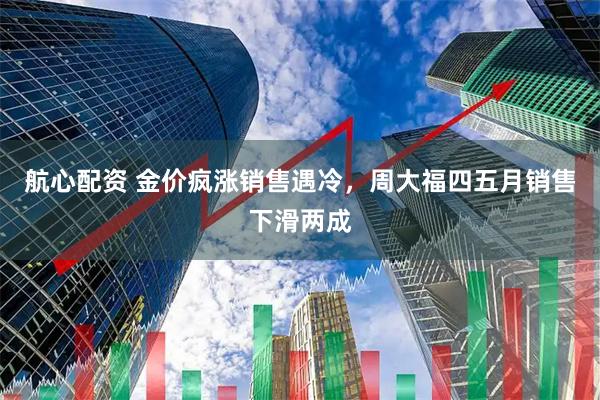 航心配资 金价疯涨销售遇冷，周大福四五月销售下滑两成