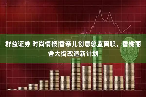 群益证券 时尚情报|香奈儿创意总监离职，香榭丽舍大街改造新计划