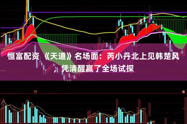 恒富配资 《天道》名场面：芮小丹北上见韩楚风，凭清醒赢了全场试探
