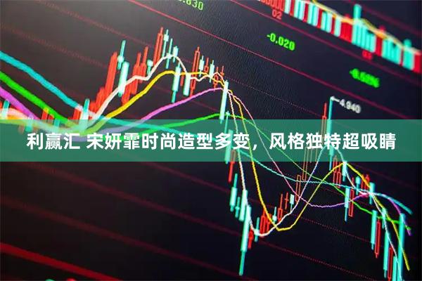 利赢汇 宋妍霏时尚造型多变，风格独特超吸睛