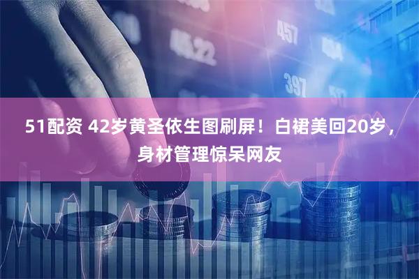 51配资 42岁黄圣依生图刷屏！白裙美回20岁，身材管理惊呆网友