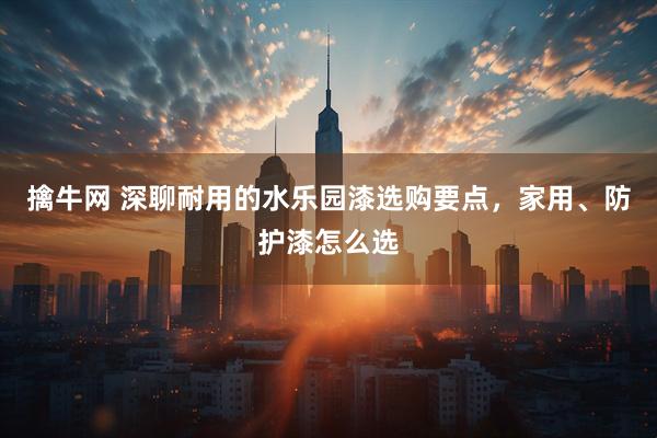 擒牛网 深聊耐用的水乐园漆选购要点，家用、防护漆怎么选