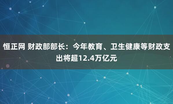 恒正网 财政部部长：今年教育、卫生健康等财政支出将超12.4万亿元