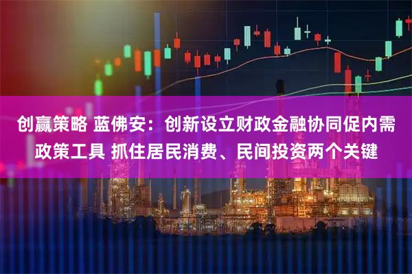 创赢策略 蓝佛安：创新设立财政金融协同促内需政策工具 抓住居民消费、民间投资两个关键