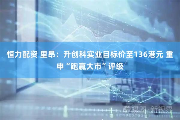 恒力配资 里昂：升创科实业目标价至136港元 重申“跑赢大市”评级