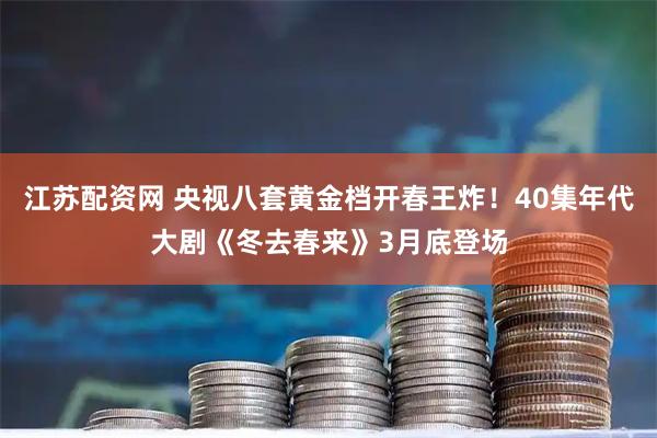 江苏配资网 央视八套黄金档开春王炸！40集年代大剧《冬去春来》3月底登场