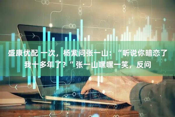盛康优配 一次，杨紫问张一山：“听说你暗恋了我十多年了？”张一山嘿嘿一笑，反问