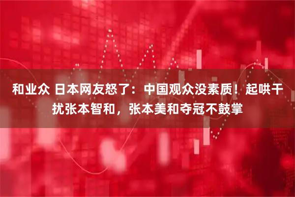 和业众 日本网友怒了：中国观众没素质！起哄干扰张本智和，张本美和夺冠不鼓掌