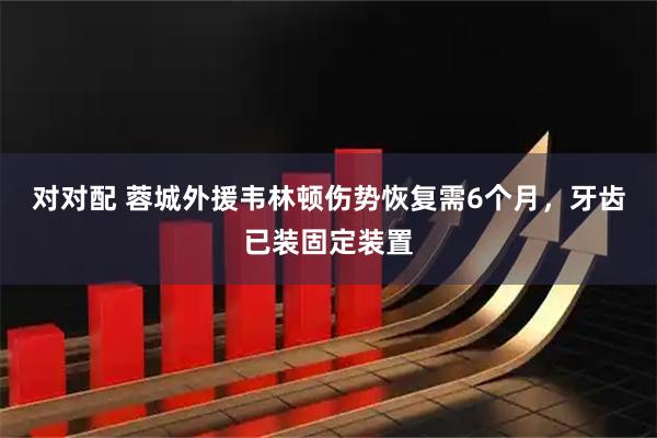 对对配 蓉城外援韦林顿伤势恢复需6个月，牙齿已装固定装置
