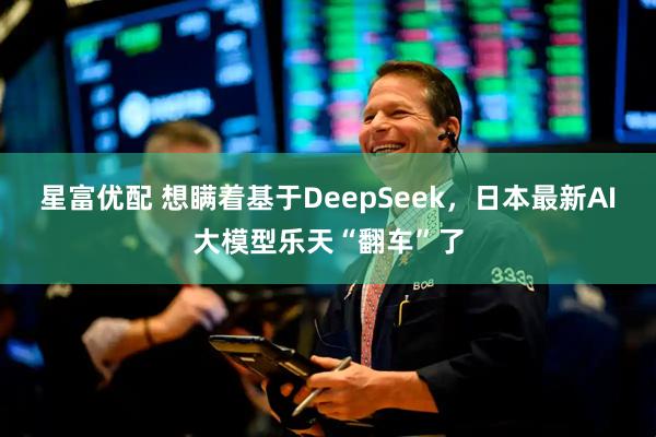 星富优配 想瞒着基于DeepSeek，日本最新AI大模型乐天“翻车”了