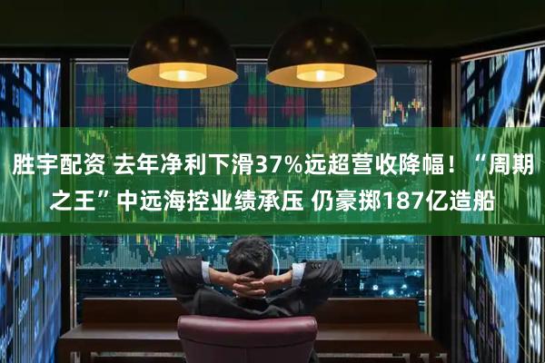 胜宇配资 去年净利下滑37%远超营收降幅！“周期之王”中远海控业绩承压 仍豪掷187亿造船