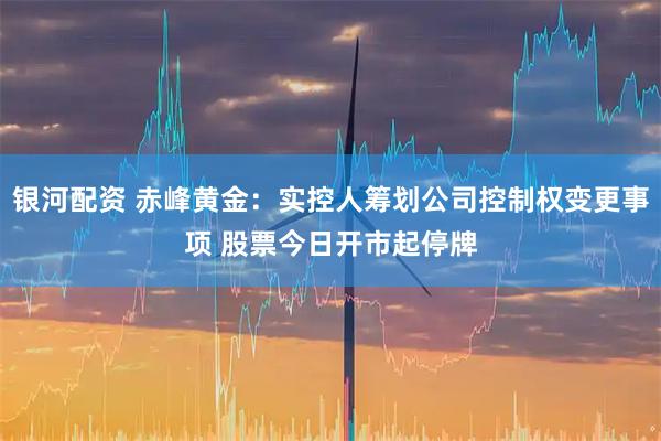 银河配资 赤峰黄金：实控人筹划公司控制权变更事项 股票今日开市起停牌