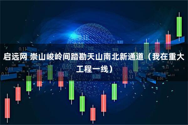 启远网 崇山峻岭间踏勘天山南北新通道（我在重大工程一线）