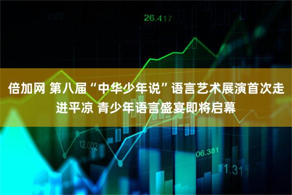 倍加网 第八届“中华少年说”语言艺术展演首次走进平凉 青少年语言盛宴即将启幕