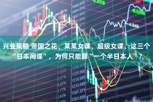 兴业策略 帝国之花、某某女谍、超级女谍，这三个“日本间谍”，为何只能算“一个半日本人”？