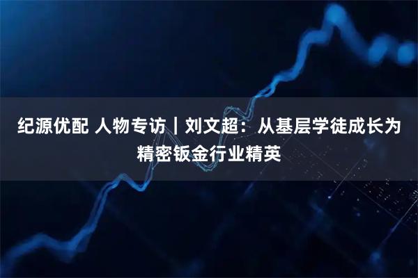 纪源优配 人物专访｜刘文超：从基层学徒成长为精密钣金行业精英