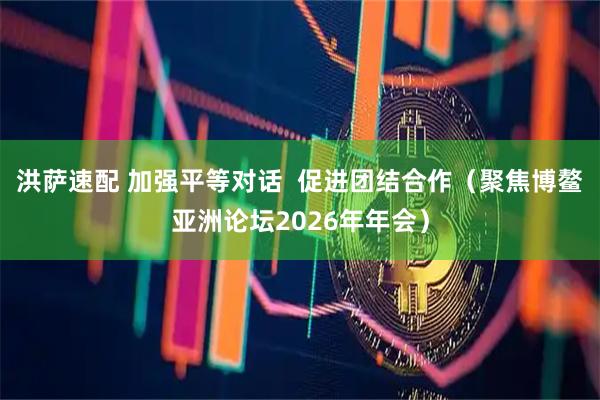 洪萨速配 加强平等对话  促进团结合作（聚焦博鳌亚洲论坛2026年年会）