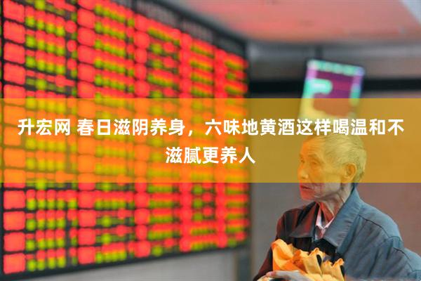 升宏网 春日滋阴养身，六味地黄酒这样喝温和不滋腻更养人