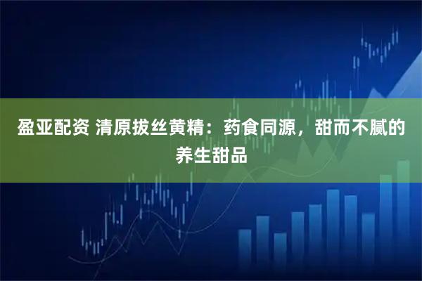 盈亚配资 清原拔丝黄精：药食同源，甜而不腻的养生甜品