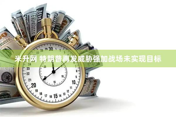 米升网 特朗普再发威胁强加战场未实现目标