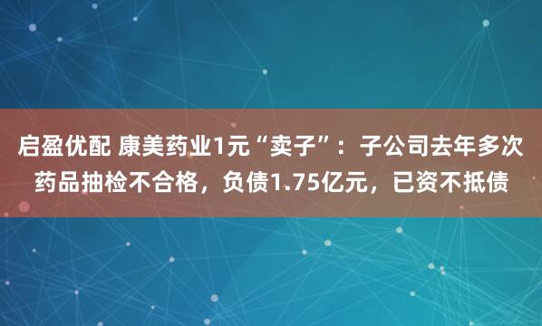 启盈优配 康美药业1元“卖子”：子公司去年多次药品抽检不合格，负债1.75亿元，已资不抵债