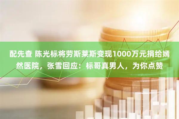 配先查 陈光标将劳斯莱斯变现1000万元捐给嫣然医院，张雪回应：标哥真男人，为你点赞