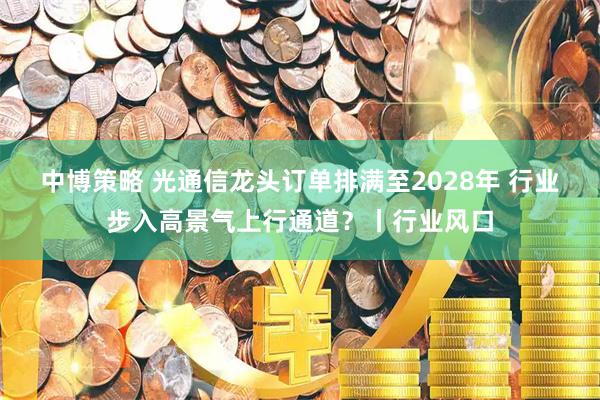 中博策略 光通信龙头订单排满至2028年 行业步入高景气上行通道？丨行业风口