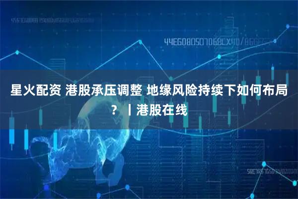 星火配资 港股承压调整 地缘风险持续下如何布局？丨港股在线