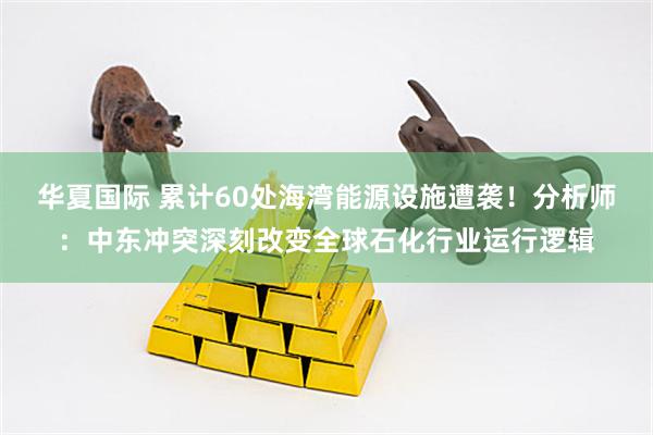 华夏国际 累计60处海湾能源设施遭袭！分析师：中东冲突深刻改变全球石化行业运行逻辑