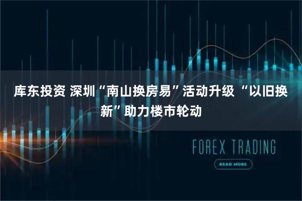 库东投资 深圳“南山换房易”活动升级 “以旧换新”助力楼市轮动