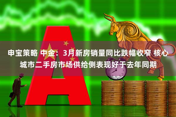 申宝策略 中金：3月新房销量同比跌幅收窄 核心城市二手房市场供给侧表现好于去年同期