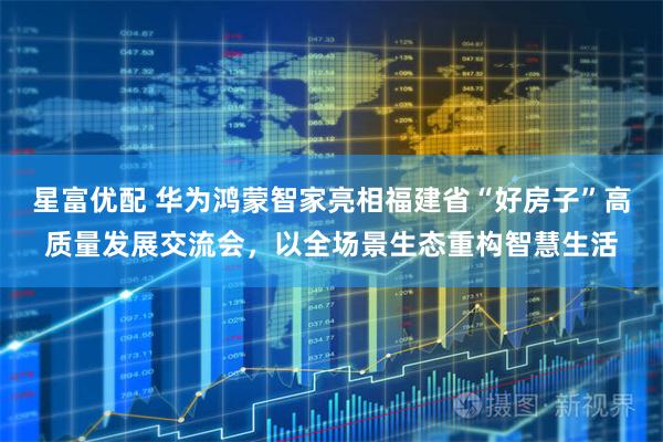 星富优配 华为鸿蒙智家亮相福建省“好房子”高质量发展交流会，以全场景生态重构智慧生活