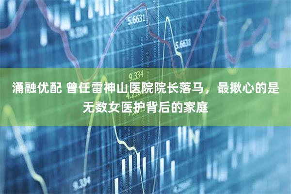 涌融优配 曾任雷神山医院院长落马，最揪心的是无数女医护背后的家庭