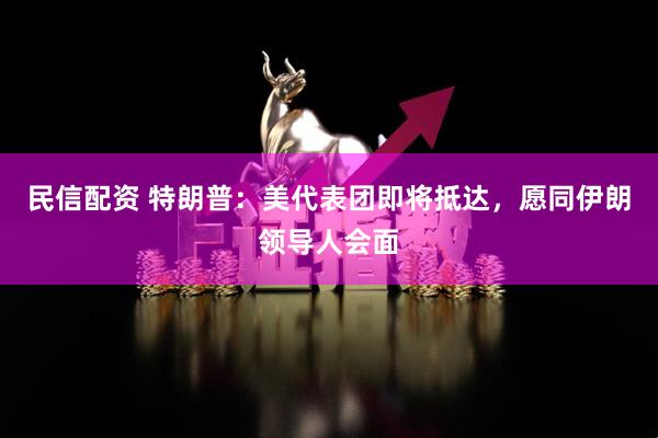 民信配资 特朗普：美代表团即将抵达，愿同伊朗领导人会面