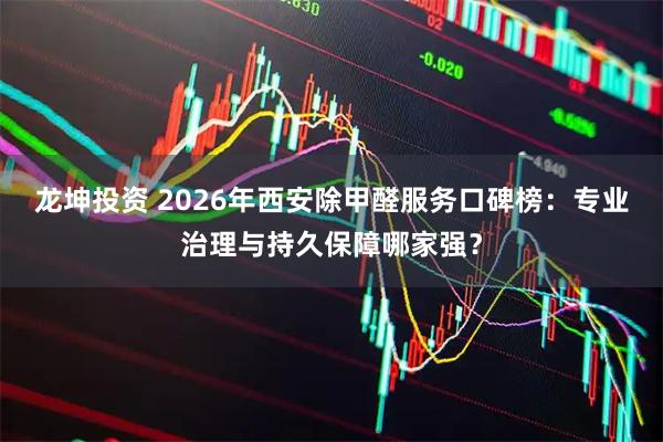龙坤投资 2026年西安除甲醛服务口碑榜：专业治理与持久保障哪家强？