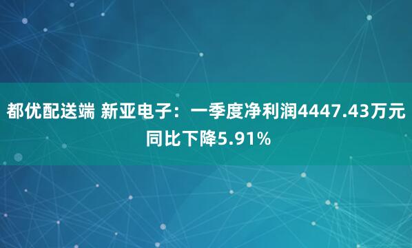 都优配送端 新亚电子：一季度净利润4447.43万元 同比下降5.91%