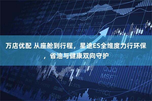 万店优配 从座舱到行程，星途ES全维度力行环保，省油与健康双向守护